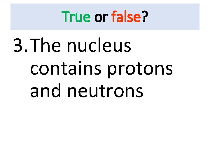 True or false? 3. The nucleus contains protons and neutrons 
