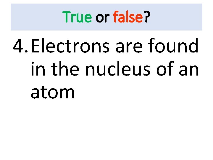 True or false? 4. Electrons are found in the nucleus of an atom 