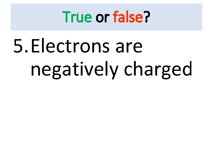 True or false? 5. Electrons are negatively charged 