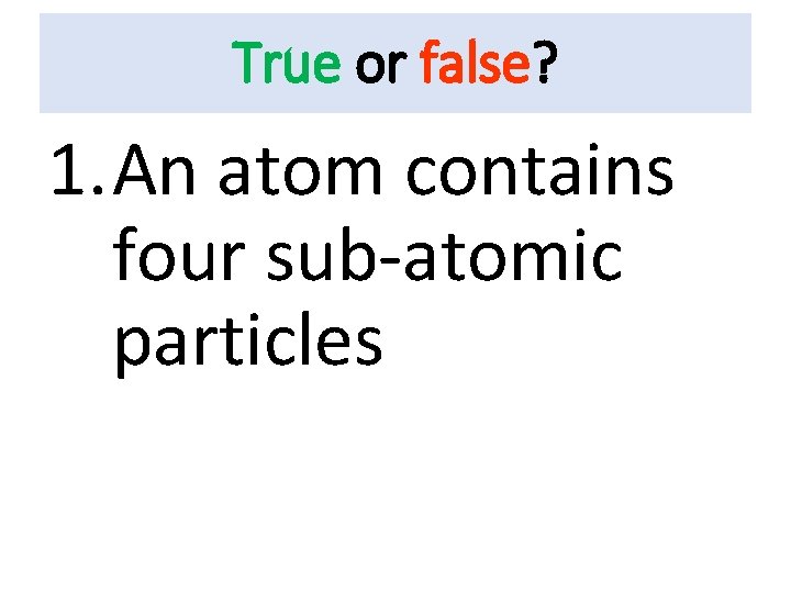 True or false? 1. An atom contains four sub-atomic particles 