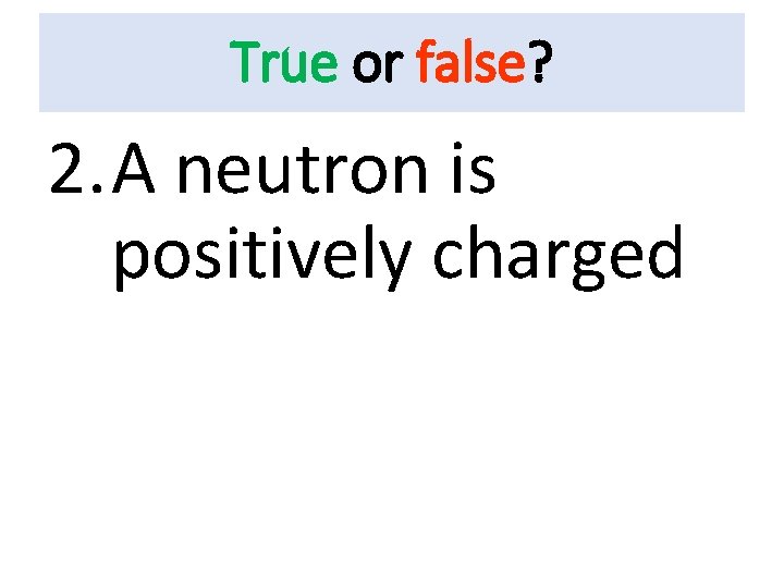 True or false? 2. A neutron is positively charged 