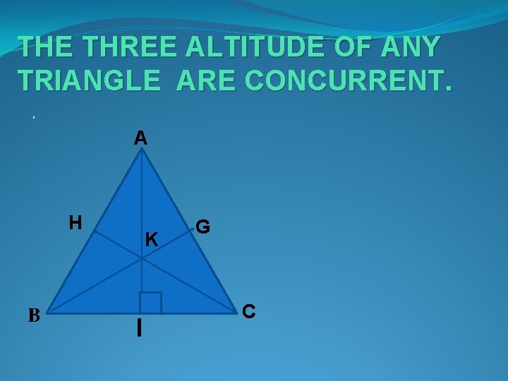 THE THREE ALTITUDE OF ANY TRIANGLE ARE CONCURRENT. . A H B K I