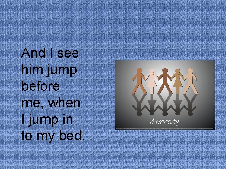 And I see him jump before me, when I jump in to my bed.