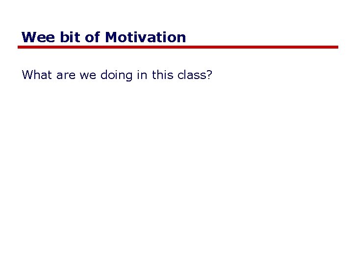 Wee bit of Motivation What are we doing in this class? 