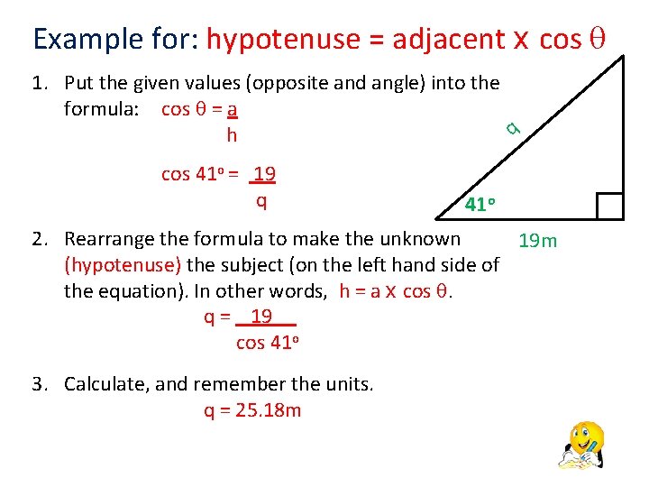 Example for: hypotenuse = adjacent x cos 1. Put the given values (opposite and