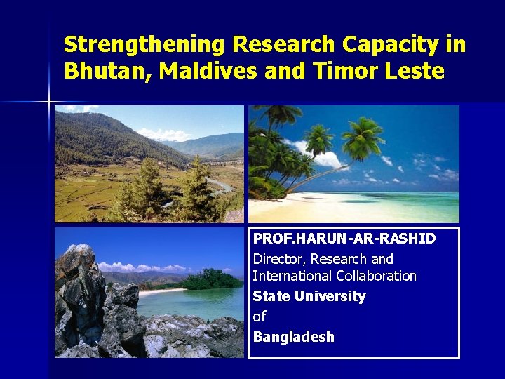 Strengthening Research Capacity in Bhutan, Maldives and Timor Leste PROF. HARUN-AR-RASHID Director, Research and