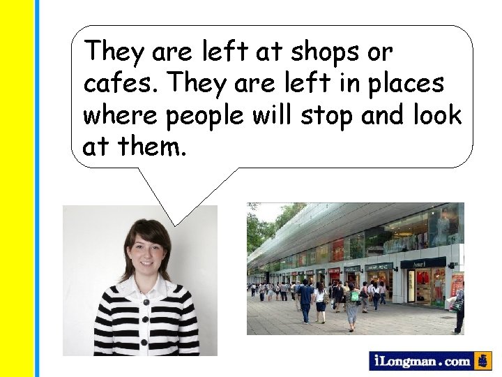 They are left at shops or cafes. They are left in places where people