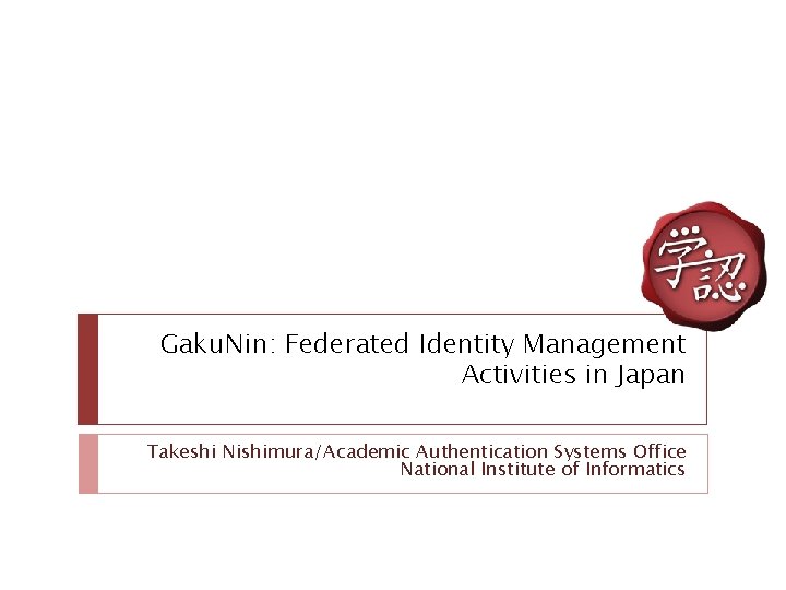 Gaku. Nin: Federated Identity Management Activities in Japan Takeshi Nishimura/Academic Authentication Systems Office National