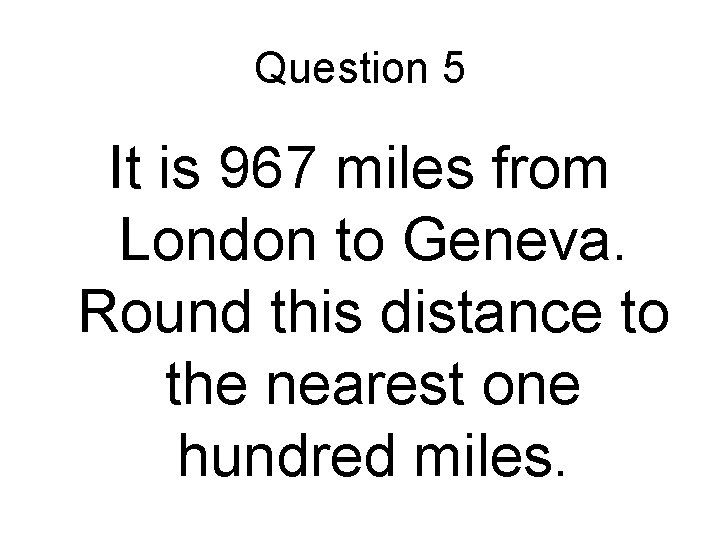 Question 5 It is 967 miles from London to Geneva. Round this distance to Question 5 It is 967 miles from London to Geneva. Round this distance to