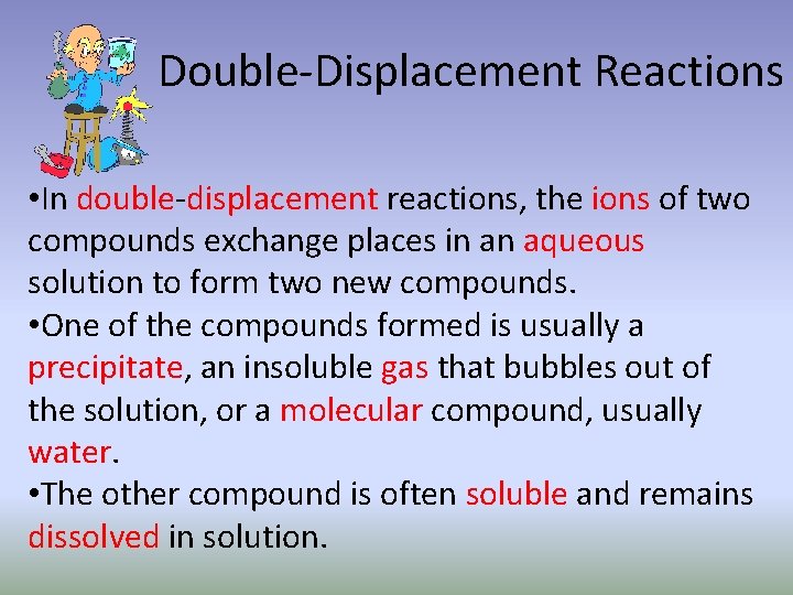 Double-Displacement Reactions • In double-displacement reactions, the ions of two compounds exchange places in