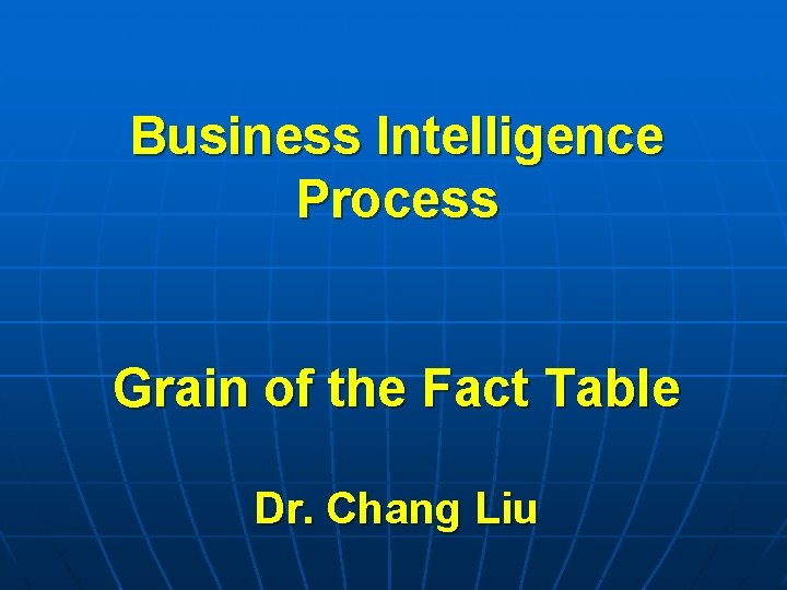 Business Intelligence Process Grain of the Fact Table Dr. Chang Liu 