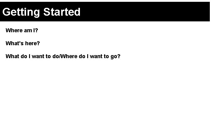 Getting Started Where am I? What’s here? What do I want to do/Where do