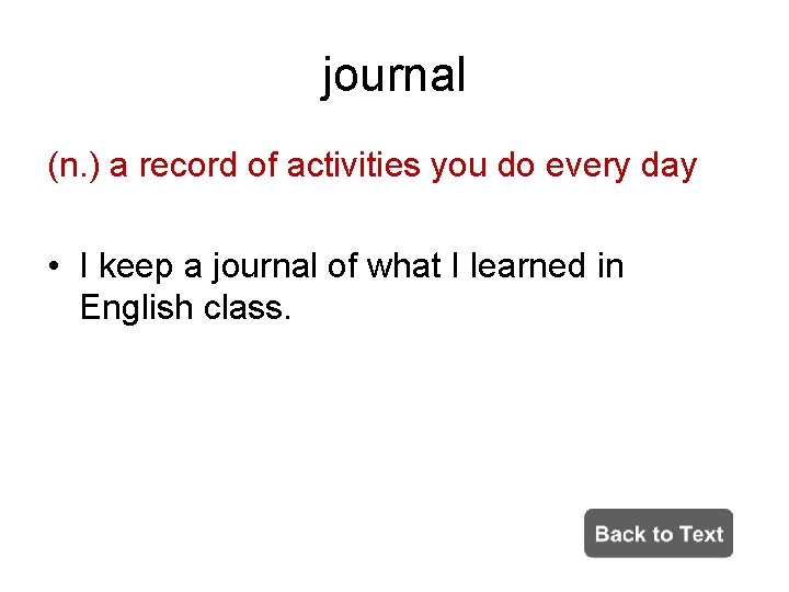 journal (n. ) a record of activities you do every day • I keep
