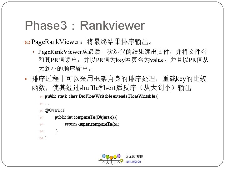 Phase 3：Rankviewer Page. Rank. Viewer：将最终结果排序输出。 • Page. Rank. Viewer从最后一次迭代的结果读出文件，并将文件名 和其PR值读出，并以PR值为key网页名为value，并且以PR值从 大到小的顺序输出。 • 排序过程中可以采用框架自身的排序处理，重载key的比较 函数，使其经过shuffle和sort后反序（从大到小）输出