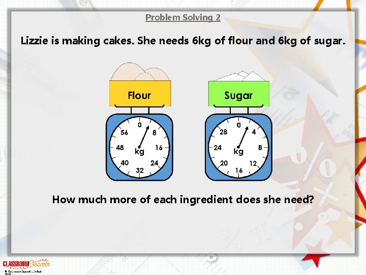 Problem Solving 2 Lizzie is making cakes. She needs 6 kg of flour and