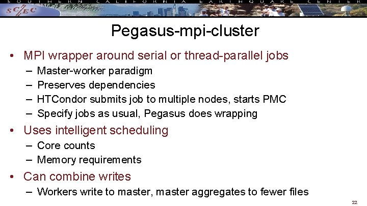 Pegasus-mpi-cluster • MPI wrapper around serial or thread-parallel jobs – – Master-worker paradigm Preserves