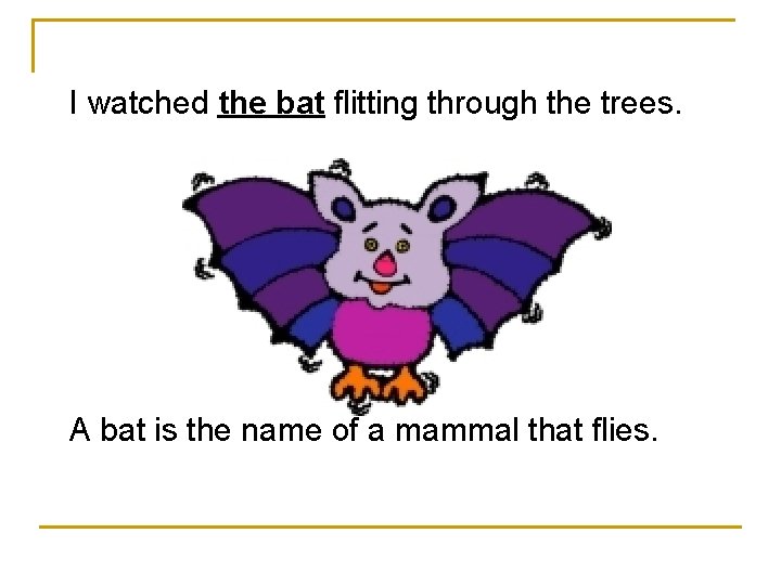 I watched the bat flitting through the trees. A bat is the name of