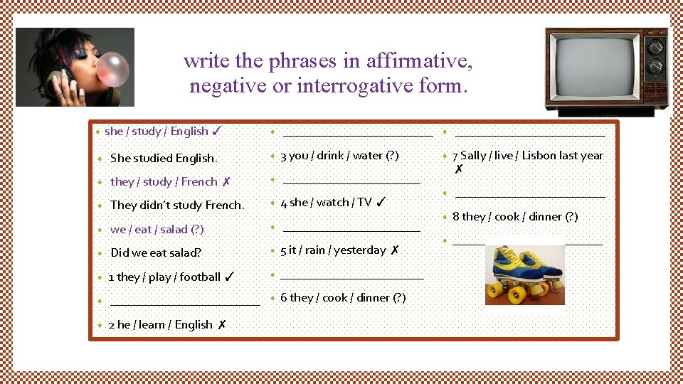 write the phrases in affirmative, negative or interrogative form. • she / study /