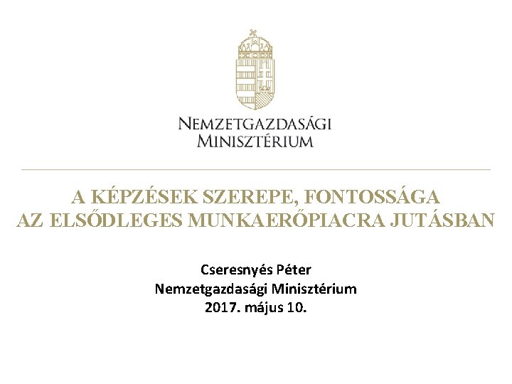 A KÉPZÉSEK SZEREPE, FONTOSSÁGA AZ ELSŐDLEGES MUNKAERŐPIACRA JUTÁSBAN Cseresnyés Péter Nemzetgazdasági Minisztérium 2017. május