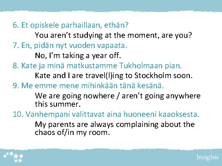6. Et opiskele parhaillaan, ethän? You aren’t studying at the moment, are you? 7. 6. Et opiskele parhaillaan, ethän? You aren’t studying at the moment, are you? 7.