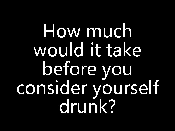 How much would it take before you consider yourself drunk? 