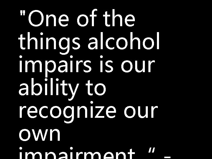 "One of the things alcohol impairs is our ability to recognize our own 