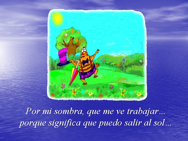 Por mi sombra, que me ve trabajar… porque significa que puedo salir al sol…