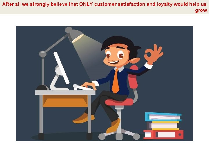 After all we strongly believe that ONLY customer satisfaction and loyalty would help us