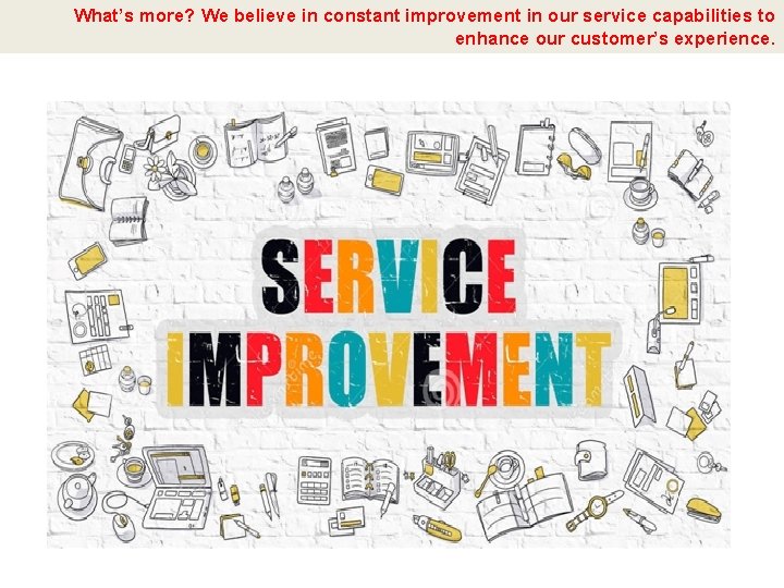 What’s more? We believe in constant improvement in our service capabilities to enhance our