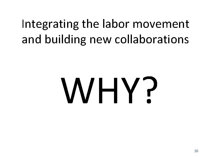 Integrating the labor movement and building new collaborations WHY? 16 