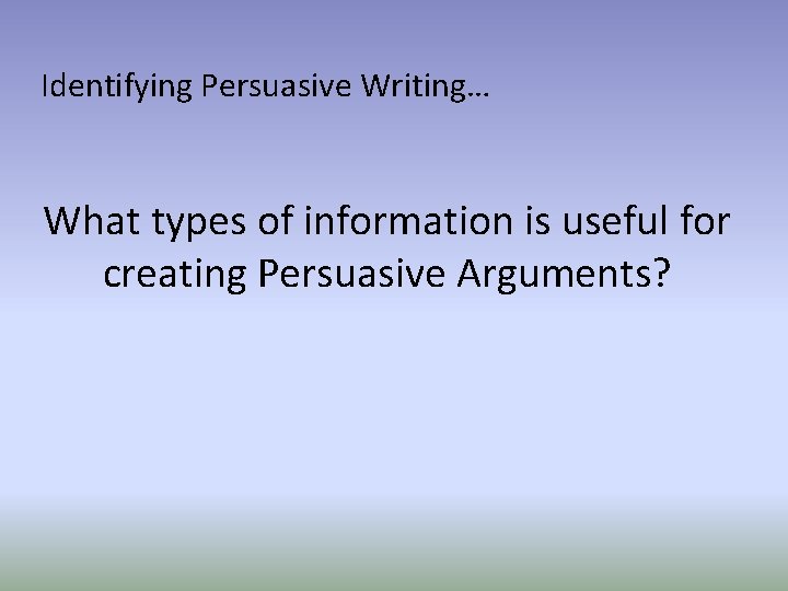 Identifying Persuasive Writing… What types of information is useful for creating Persuasive Arguments? 