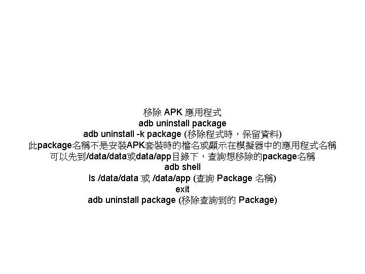 移除 APK 應用程式 adb uninstall package adb uninstall -k package (移除程式時，保留資料) 此package名稱不是安裝APK套裝時的檔名或顯示在模擬器中的應用程式名稱 可以先到/data或data/app目錄下，查詢想移除的package名稱 adb