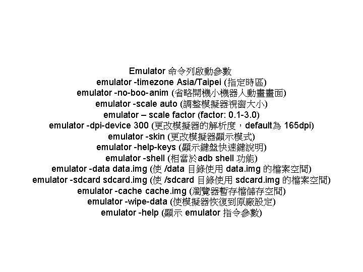 Emulator 命令列啟動參數 emulator -timezone Asia/Taipei (指定時區) emulator -no-boo-anim (省略開機小機器人動畫畫面) emulator -scale auto (調整模擬器視窗大小) emulator