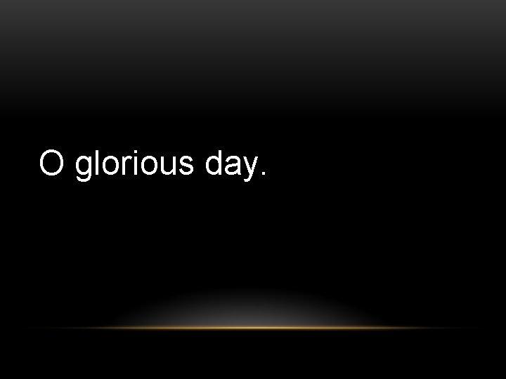 O glorious day. 