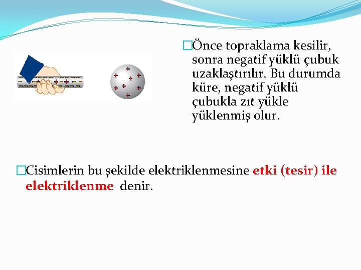 �Önce topraklama kesilir, sonra negatif yüklü çubuk uzaklaştırılır. Bu durumda küre, negatif yüklü çubukla