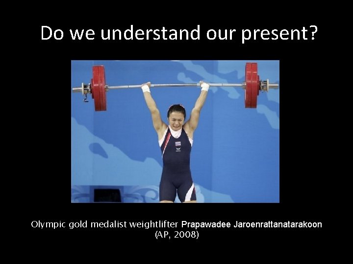 Do we understand our present? Olympic gold medalist weightlifter Prapawadee Jaroenrattanatarakoon (AP, 2008) 