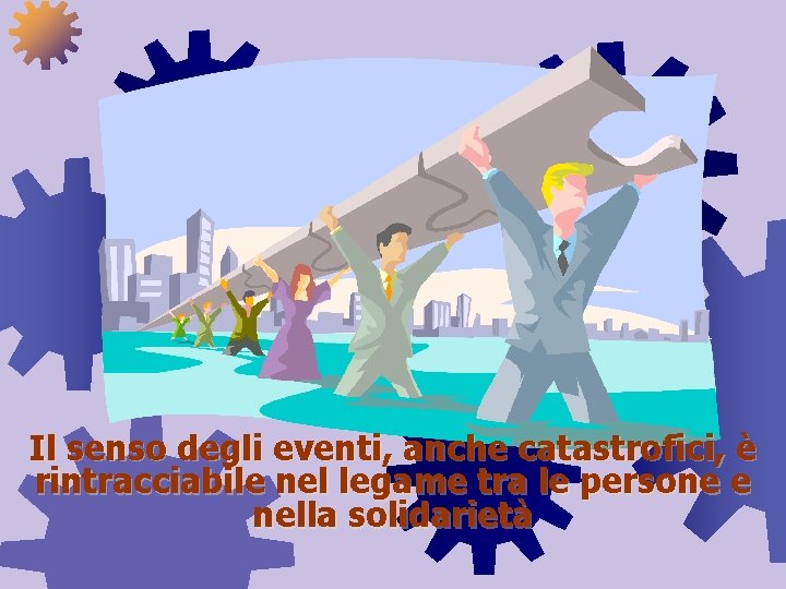 Il senso degli eventi, anche catastrofici, è rintracciabile nel legame tra le persone e Il senso degli eventi, anche catastrofici, è rintracciabile nel legame tra le persone e