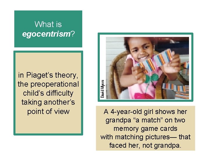 What is egocentrism? in Piaget’s theory, the preoperational child’s difficulty taking another’s point of