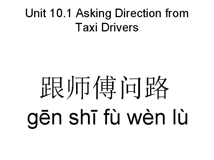 Unit 10. 1 Asking Direction from Taxi Drivers 跟师傅问路 gēn shī fù wèn lù