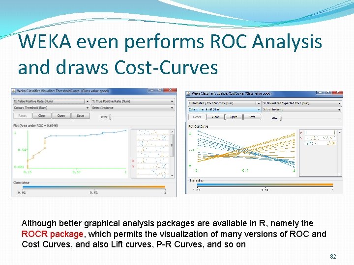 WEKA even performs ROC Analysis and draws Cost-Curves Although better graphical analysis packages are WEKA even performs ROC Analysis and draws Cost-Curves Although better graphical analysis packages are