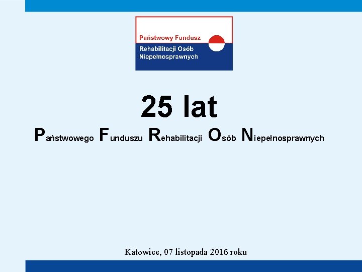 25 lat Państwowego Funduszu Rehabilitacji Osób Niepełnosprawnych Katowice, 07 listopada 2016 roku 