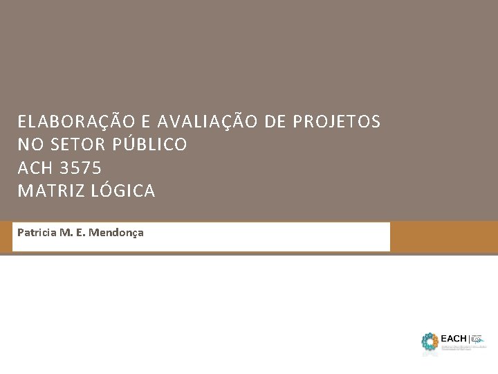 ELABORAÇÃO E AVALIAÇÃO DE PROJETOS NO SETOR PÚBLICO ACH 3575 MATRIZ LÓGICA Patricia M.