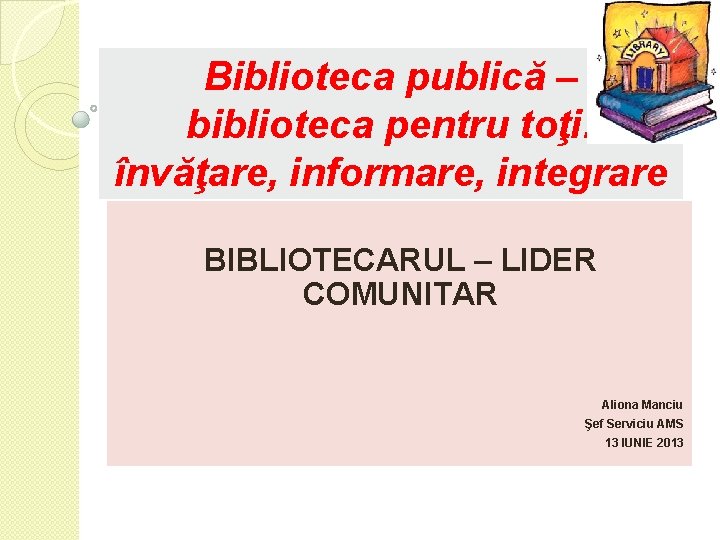 Biblioteca publică – biblioteca pentru toţi: învăţare, informare, integrare BIBLIOTECARUL – LIDER COMUNITAR Aliona