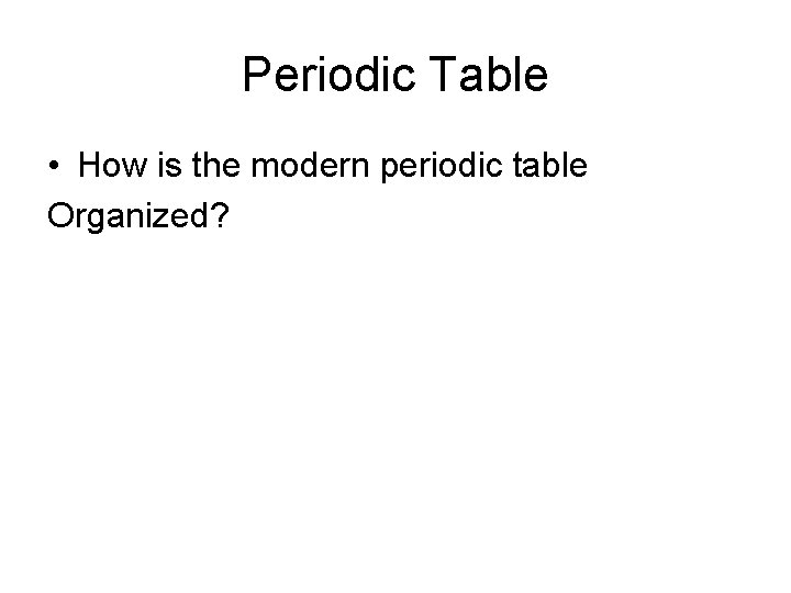 Periodic Table • How is the modern periodic table Organized? 