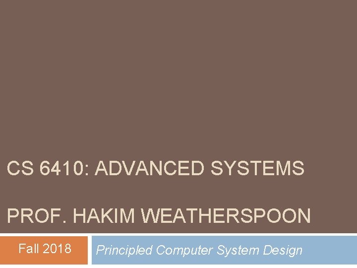 CS 6410: ADVANCED SYSTEMS PROF. HAKIM WEATHERSPOON Fall 2018 Principled Computer System Design CS 6410: ADVANCED SYSTEMS PROF. HAKIM WEATHERSPOON Fall 2018 Principled Computer System Design