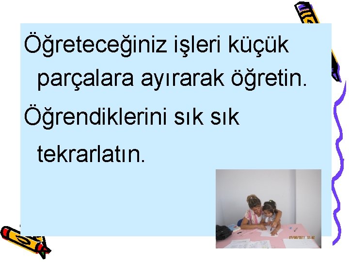 Öğreteceğiniz işleri küçük parçalara ayırarak öğretin. Öğrendiklerini sık tekrarlatın. 