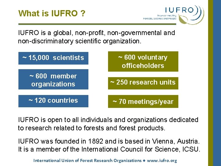 What is IUFRO ? IUFRO is a global, non-profit, non-governmental and non-discriminatory scientific organization. What is IUFRO ? IUFRO is a global, non-profit, non-governmental and non-discriminatory scientific organization.