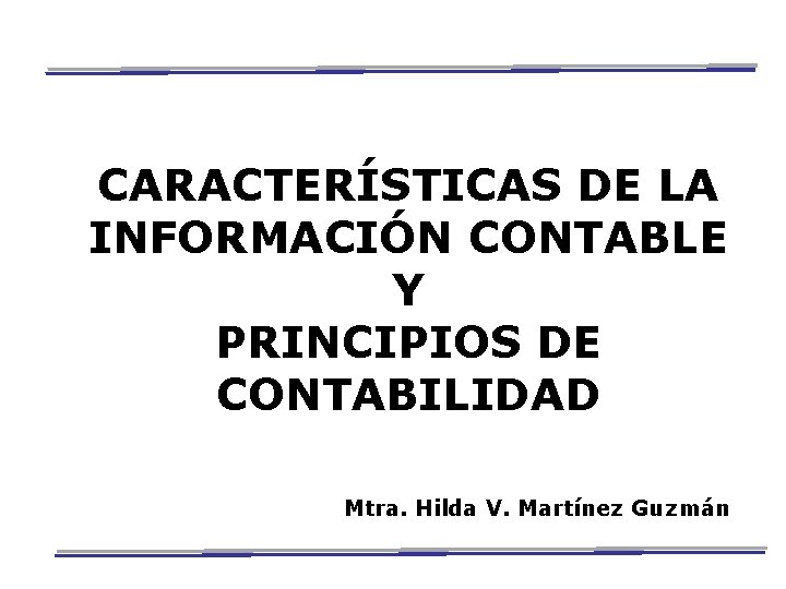 CARACTERÍSTICAS DE LA INFORMACIÓN CONTABLE Y PRINCIPIOS DE CONTABILIDAD Mtra. Hilda V. Martínez Guzmán