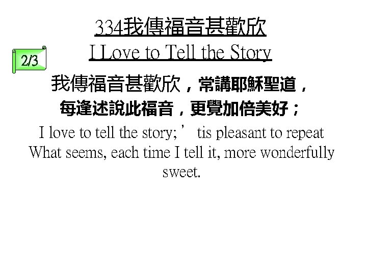 2/3 334我傳福音甚歡欣 I Love to Tell the Story 我傳福音甚歡欣，常講耶穌聖道， 每逢述說此福音，更覺加倍美好； I love to tell