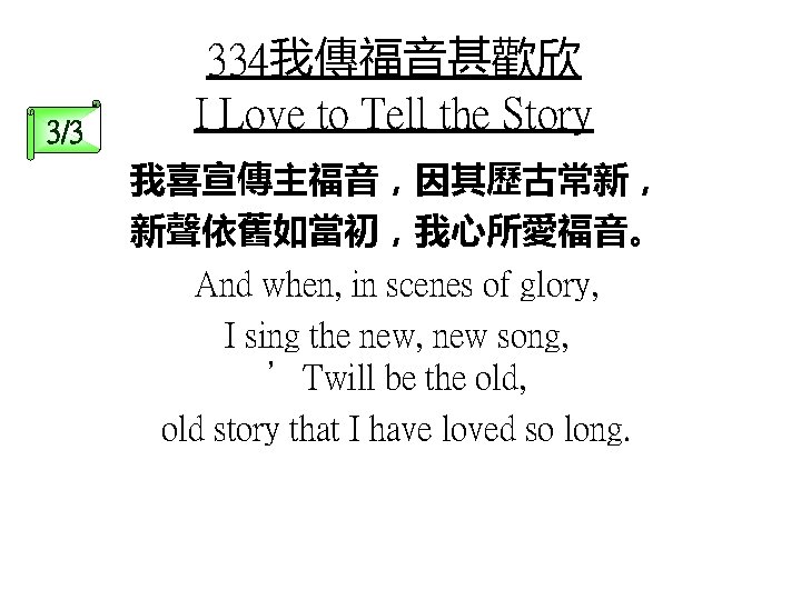 3/3 334我傳福音甚歡欣 I Love to Tell the Story 我喜宣傳主福音，因其歷古常新， 新聲依舊如當初，我心所愛福音。 And when, in scenes